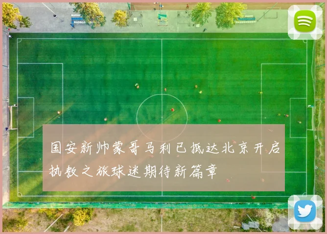 国安新帅蒙哥马利已抵达北京开启执教之旅球迷期待新篇章