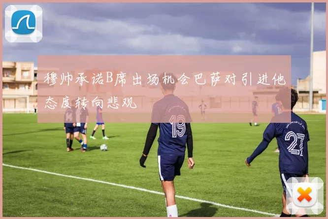 穆帅承诺B席出场机会巴萨对引进他态度转向悲观