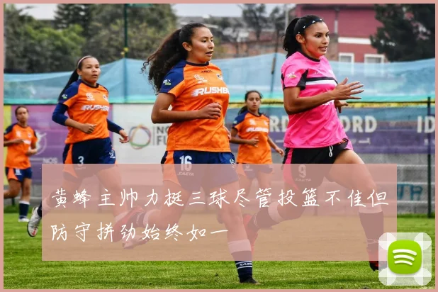 黄蜂主帅力挺三球尽管投篮不佳但防守拼劲始终如一