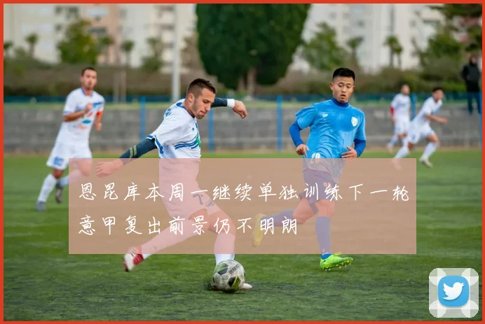 恩昆库本周一继续单独训练下一轮意甲复出前景仍不明朗