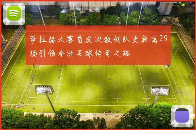 萨拉赫大赛首发次数创队史新高29场引领非洲足球传奇之路