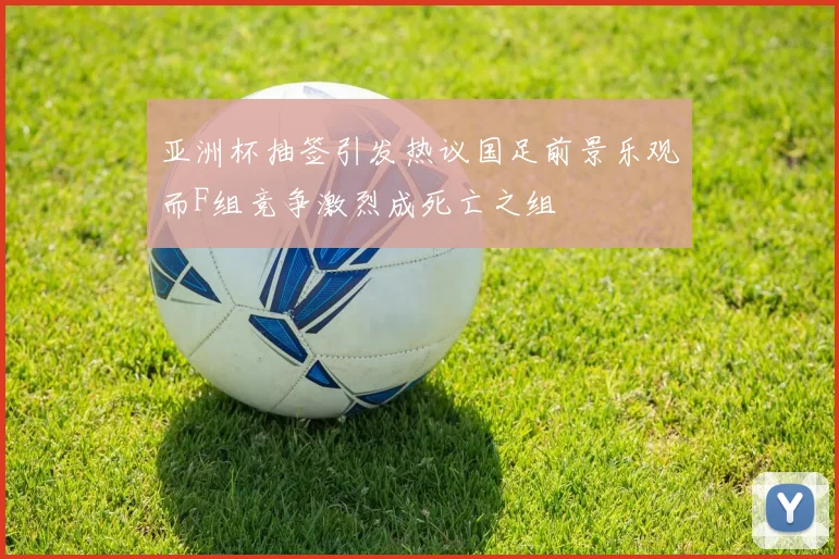 亚洲杯抽签引发热议国足前景乐观而F组竞争激烈成死亡之组