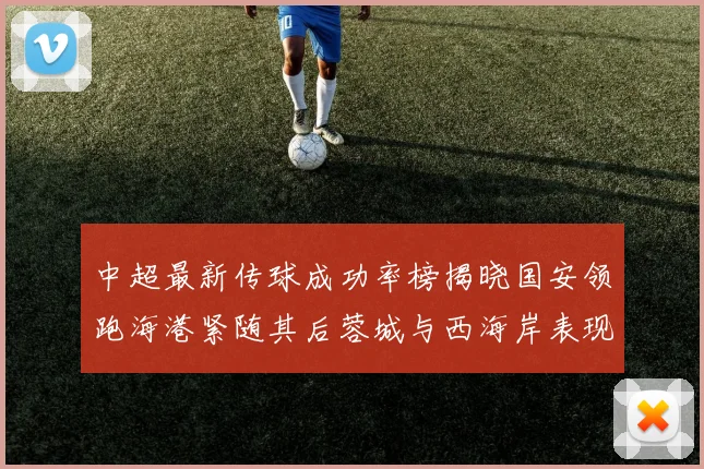 中超最新传球成功率榜揭晓国安领跑海港紧随其后蓉城与西海岸表现不俗