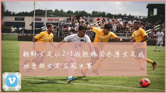 朝鲜女足以2-1战胜韩国水原女足成功晋级女足亚冠决赛