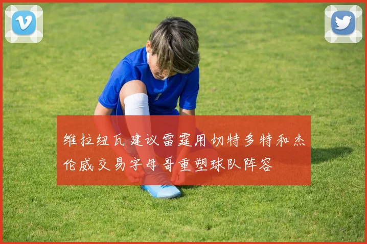 维拉纽瓦建议雷霆用切特多特和杰伦威交易字母哥重塑球队阵容