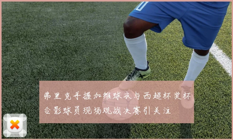 弗里克手握加维球衣与西超杯奖杯合影球员现场观战决赛引关注