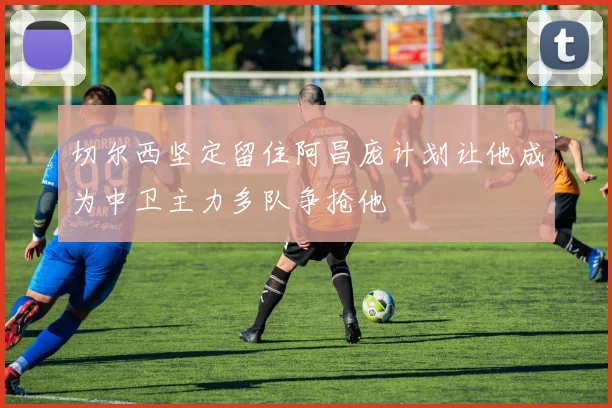 切尔西坚定留住阿昌庞计划让他成为中卫主力多队争抢他