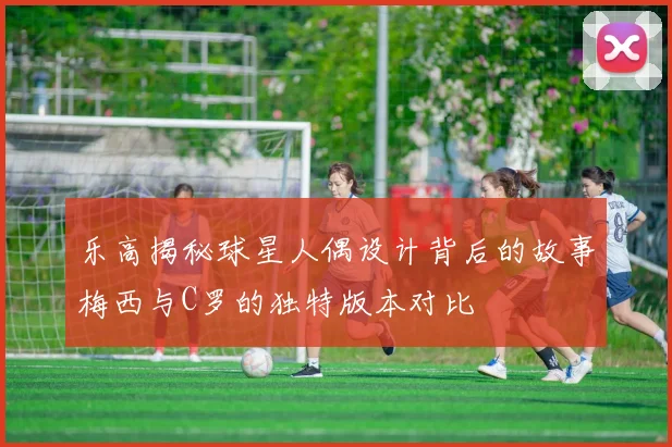 乐高揭秘球星人偶设计背后的故事梅西与C罗的独特版本对比