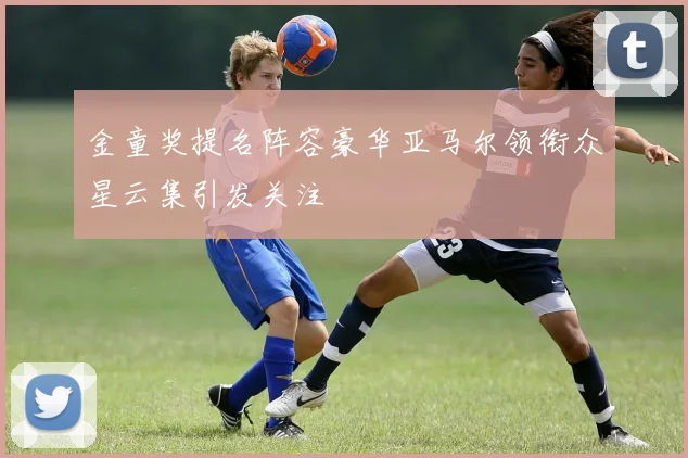 金童奖提名阵容豪华亚马尔领衔众星云集引发关注