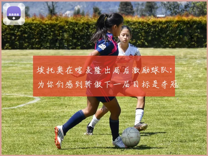 埃托奥在喀麦隆出局后激励球队：为你们感到骄傲下一届目标是夺冠