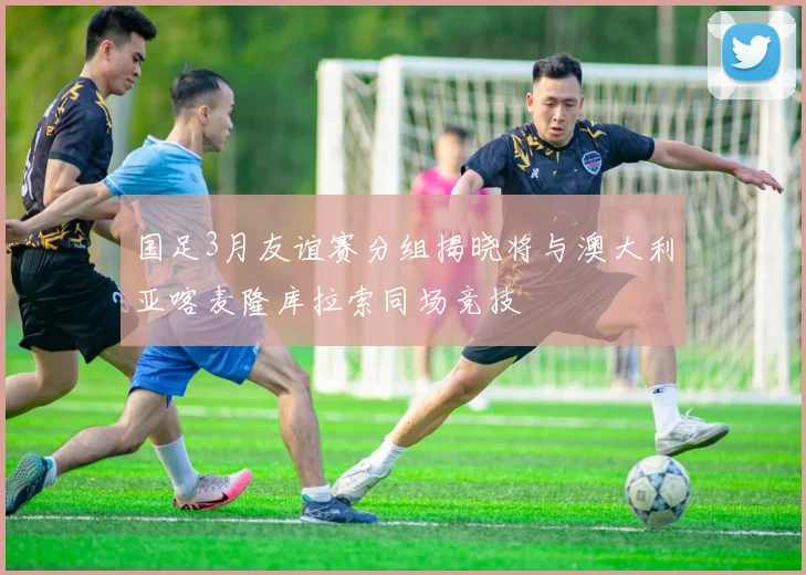 国足3月友谊赛分组揭晓将与澳大利亚喀麦隆库拉索同场竞技