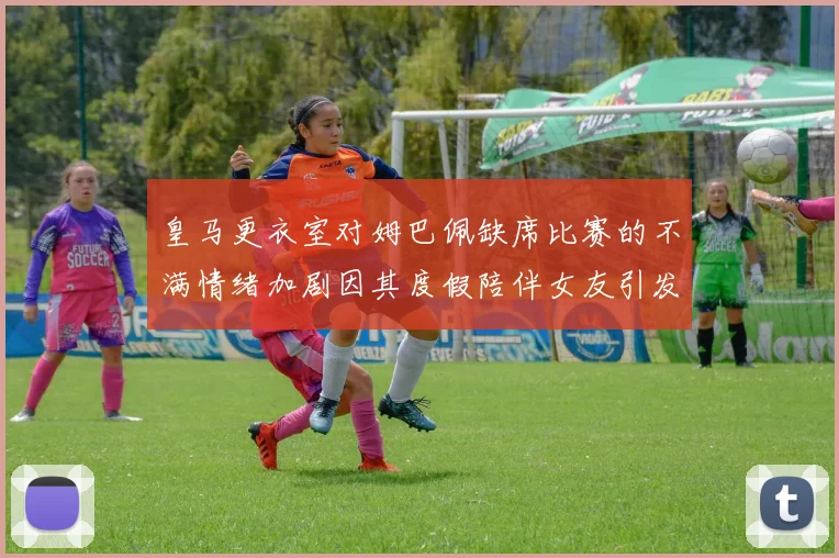 皇马更衣室对姆巴佩缺席比赛的不满情绪加剧因其度假陪伴女友引发争议