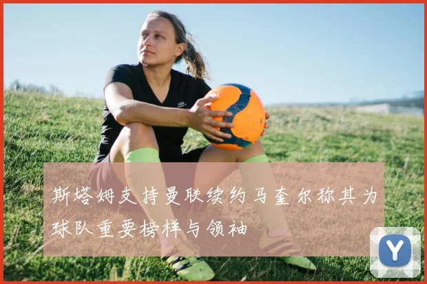 斯塔姆支持曼联续约马奎尔称其为球队重要榜样与领袖