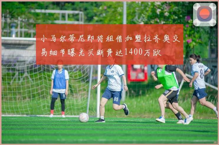 小马尔蒂尼即将租借加盟拉齐奥交易细节曝光买断费达1400万欧