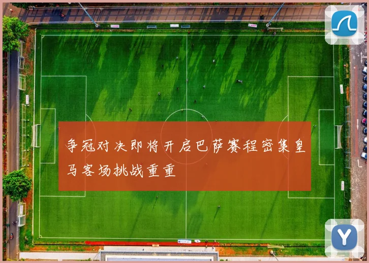 争冠对决即将开启巴萨赛程密集皇马客场挑战重重