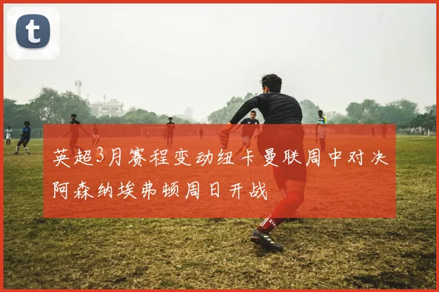 英超3月赛程变动纽卡曼联周中对决阿森纳埃弗顿周日开战