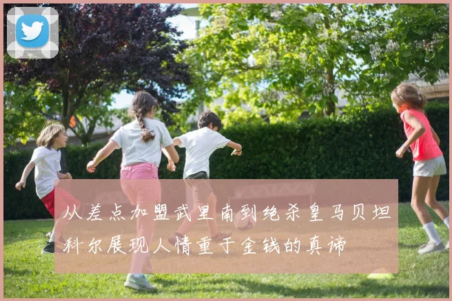 从差点加盟武里南到绝杀皇马贝坦科尔展现人情重于金钱的真谛