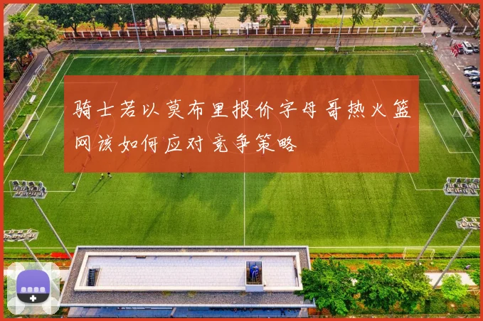 骑士若以莫布里报价字母哥热火篮网该如何应对竞争策略